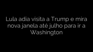 ​Lula adia visita a Trump e mira nova janela até julho para ir a Washington 